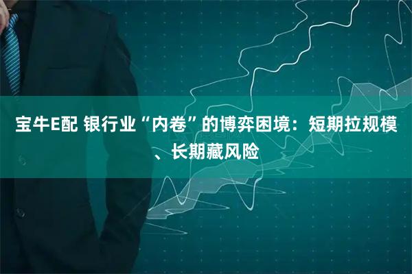 宝牛E配 银行业“内卷”的博弈困境：短期拉规模、长期藏风险