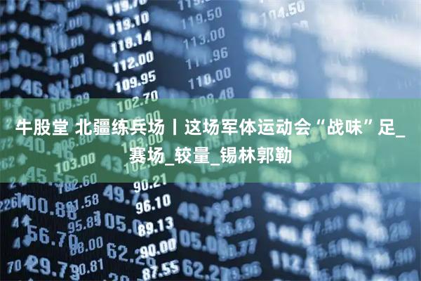 牛股堂 北疆练兵场丨这场军体运动会“战味”足_赛场_较量_锡林郭勒