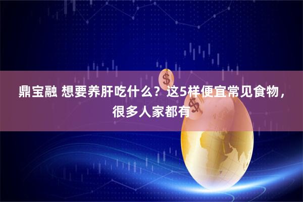 鼎宝融 想要养肝吃什么？这5样便宜常见食物，很多人家都有