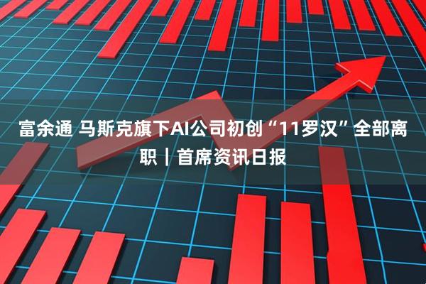 富余通 马斯克旗下AI公司初创“11罗汉”全部离职｜首席资讯日报