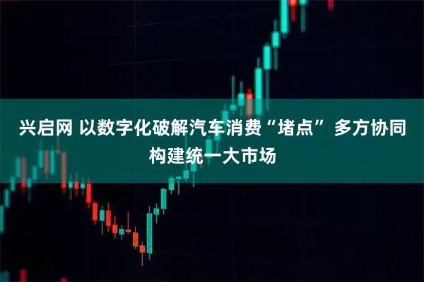 兴启网 以数字化破解汽车消费“堵点” 多方协同构建统一大市场
