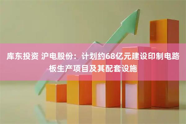 库东投资 沪电股份：计划约68亿元建设印制电路板生产项目及其配套设施