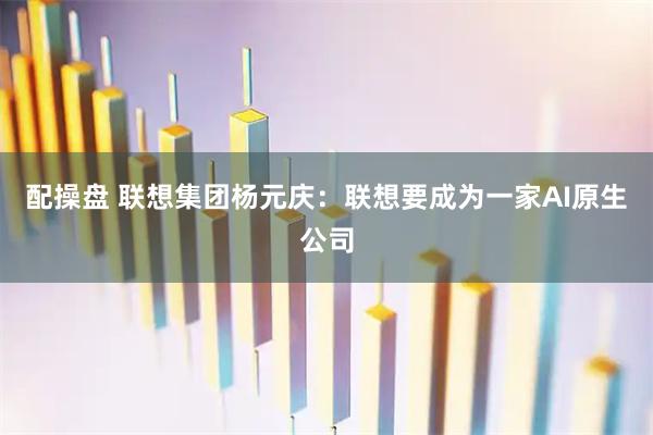 配操盘 联想集团杨元庆：联想要成为一家AI原生公司