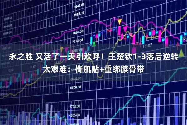 永之胜 又活了一天引欢呼！王楚钦1-3落后逆转太艰难：撕肌贴+重绑髌骨带