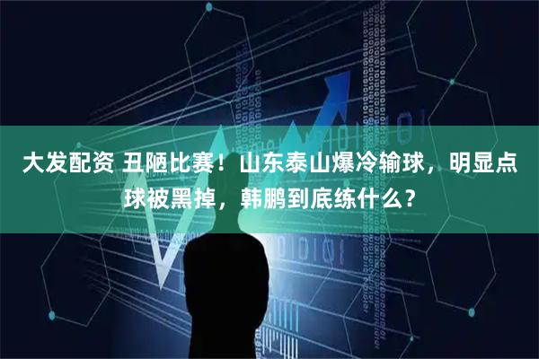 大发配资 丑陋比赛!山东泰山爆冷输球,明显点球被黑掉,韩鹏到底练什么?