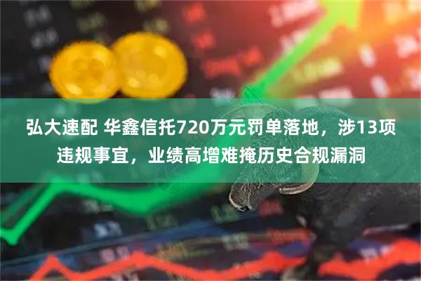 弘大速配 华鑫信托720万元罚单落地,涉13项违规事宜,业绩高增难掩历史合规漏洞