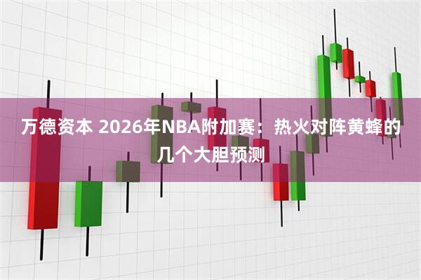 万德资本 2026年NBA附加赛:热火对阵黄蜂的几个大胆预测