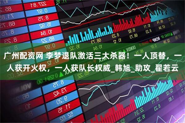 广州配资网 李梦退队激活三大杀器！一人顶替，一人获开火权，一人获队长权威_韩旭_助攻_翟若云