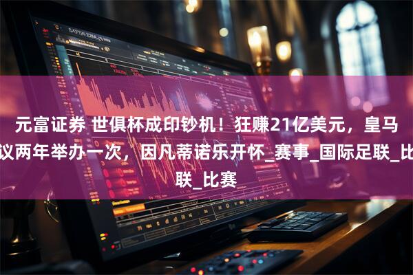 元富证券 世俱杯成印钞机!狂赚21亿美元,皇马提议两年举办一次,因凡蒂诺乐开怀_赛事_国际足联_比赛